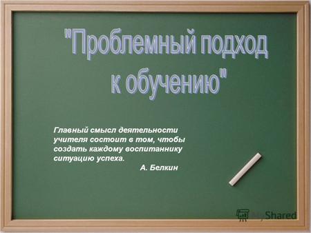 Главный смысл деятельности учителя состоит в том, чтобы создать каждому воспитаннику ситуацию успеха. А. Белкин.
