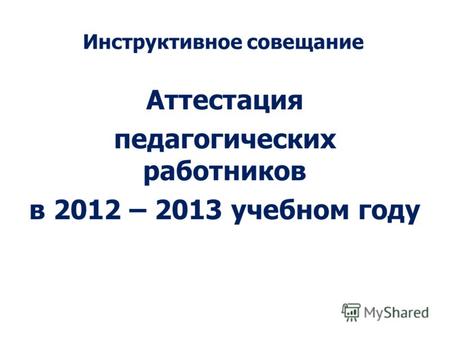Инструктивное совещание Аттестация педагогических работников в 2012 – 2013 учебном году.