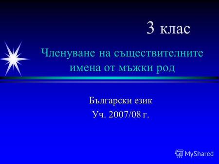Членуване на съществителните имена от мъжки род Български език Уч. 2007/08 г. 3 клас.