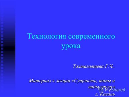 Технология современного урока Тахтамышева Г.Ч.. Материал к лекции «Сущность, типы и виды урока» г. Казань.