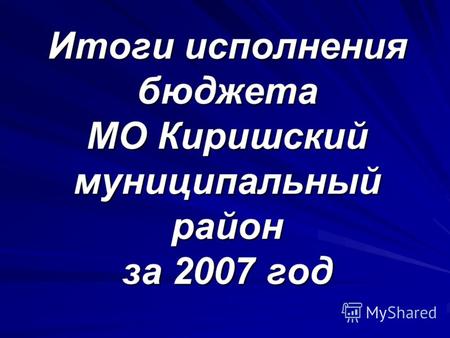 Итоги исполнения бюджета МО Киришский муниципальный район за 2007 год.