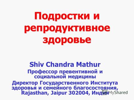 Подростки и репродуктивное здоровье Shiv Chandra Mathur Профессор превентивной и социальной медицины Директор Государственного Института здоровья и семейного.