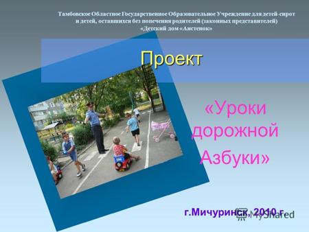 Проект «Уроки дорожной Азбуки» г.Мичуринск, 2010 г. Тамбовское Областное Государственное Образовательное Учреждение для детей-сирот и детей, оставшихся.