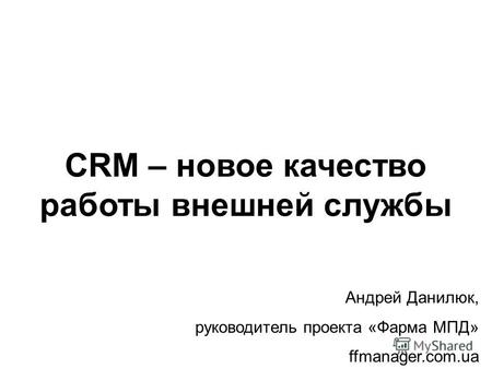CRM – новое качество работы внешней службы Андрей Данилюк, руководитель проекта «Фарма МПД» ffmanager.com.ua.