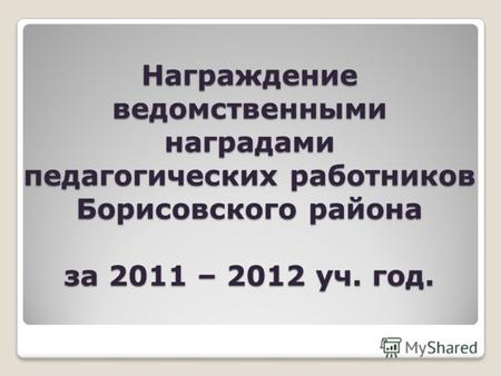 Награждение ведомственными наградами педагогических работников Борисовского района за 2011 – 2012 уч. год.