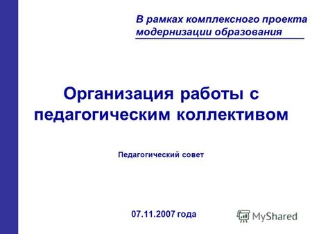 Организация работы с педагогическим коллективом 07.11.2007 года В рамках комплексного проекта модернизации образования Педагогический совет.