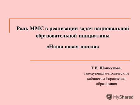Роль ММС в реализации задач национальной образовательной инициативы « Наша новая школа » Т. И. Шавкунова, заведующая методическим кабинетом Управления.