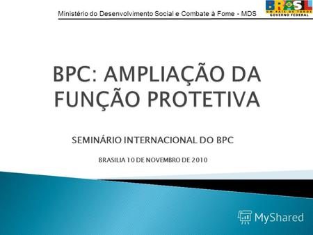 Ministério do Desenvolvimento Social e Combate à Fome - MDS SEMINÁRIO INTERNACIONAL DO BPC BRASILIA 10 DE NOVEMBRO DE 2010.