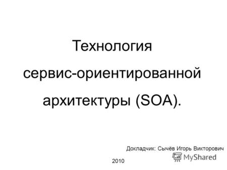 Технология сервис-ориентированной архитектуры (SOA). Докладчик: Сычёв Игорь Викторович 2010.