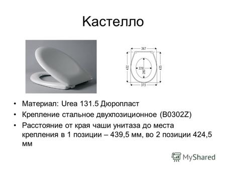 Kacтелло Материал: Urea 131.5 Дюропласт Крепление стальное двухпозиционное (В0302Z) Расстояние от края чаши унитаза до места крепления в 1 позиции – 439,5.