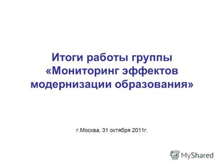 Итоги работы группы «Мониторинг эффектов модернизации образования» г.Москва, 31 октября 2011г.