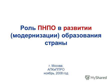 Роль ПНПО в развитии (модернизации) образования страны г. Москва, АПКиППРО ноябрь, 2008 год.