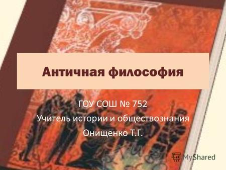 Античная философия ГОУ СОШ 752 Учитель истории и обществознания Онищенко Т.Г.