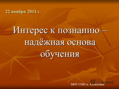 Интерес к познанию – надёжная основа обучения 22 ноября 2011 г. МОУ СОШ п. Алексеевка.