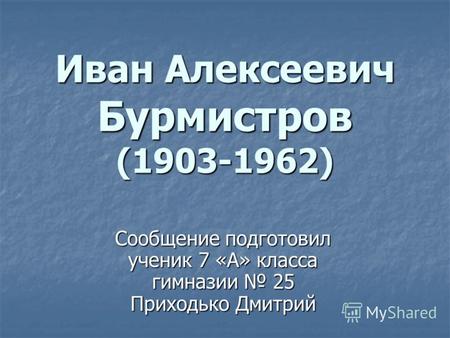Иван Алексеевич Бурмистров (1903-1962) Сообщение подготовил ученик 7 «А» класса гимназии 25 Приходько Дмитрий.