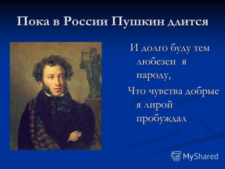 Пока в России Пушкин длится И долго буду тем любезен я народу, И долго буду тем любезен я народу, Что чувства добрые я лирой пробуждал.