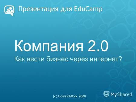 Презентация для EduCamp Компания 2.0 Как вести бизнес через интернет? (с) ComindWork 2008.