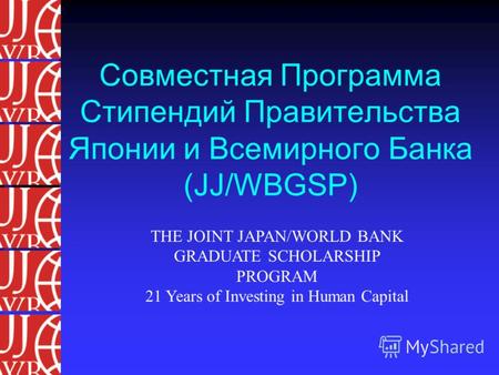 Совместная Программа Стипендий Правительства Японии и Всемирного Банка (JJ/WBGSP) THE JOINT JAPAN/WORLD BANK GRADUATE SCHOLARSHIP PROGRAM 21 Years of Investing.