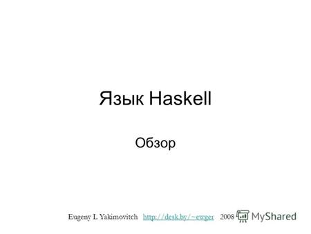 Язык Haskell Обзор Eugeny L Yakimovitch http://desk.by/~ewger 2008 http://desk.by/~ewger.