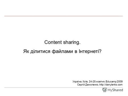 Content sharing. Як ділитися файлами в Інтернеті? Україна, Київ, 24-25 жовтня, Educamp 2009 Сергій Даниленко,