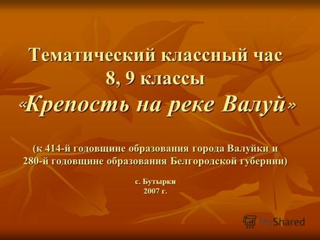 Тематический классный час 8, 9 классы « Крепость на реке Валуй » (к 414-й годовщине образования города Валуйки и 280-й годовщине образования Белгородской.