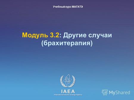 IAEA International Atomic Energy Agency Mодуль 3.2: Другие случаи (брахитерапия) Учебный курс МАГАТЭ.