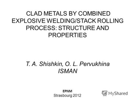 CLAD METALS BY COMBINED EXPLOSIVE WELDING/STACK ROLLING PROCESS: STRUCTURE AND PROPERTIES T. A. Shishkin, O. L. Pervukhina ISMAN EPNM Strasbourg 2012.