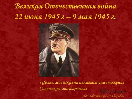 Великая Отечественная война 22 июня 1945 г – 9 мая 1945 г. «Целью моей жизни является уничтожение Советского государства» Адольф Гитлер «Моя борьба»