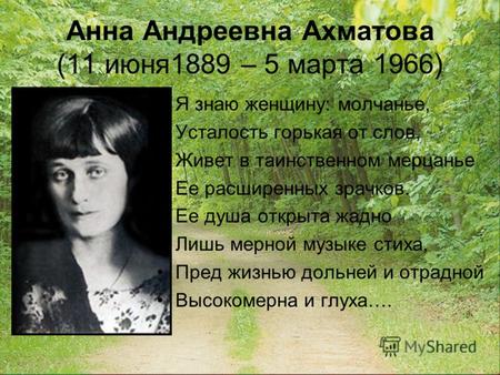 Анна Андреевна Ахматова (11 июня1889 – 5 марта 1966) Я знаю женщину: молчанье, Усталость горькая от слов, Живет в таинственном мерцанье Ее расширенных.