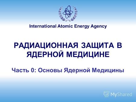International Atomic Energy Agency РАДИАЦИОННАЯ ЗАЩИТА В ЯДЕРНОЙ МЕДИЦИНЕ Часть 0: Основы Ядерной Медицины.
