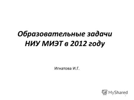 Образовательные задачи НИУ МИЭТ в 2012 году Игнатова И.Г. 1.