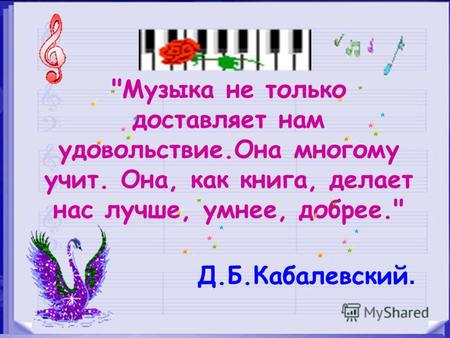 Музыка не только доставляет нам удовольствие.Она многому учит. Она, как книга, делает нас лучше, умнее, добрее. Д.Б.Кабалевский.
