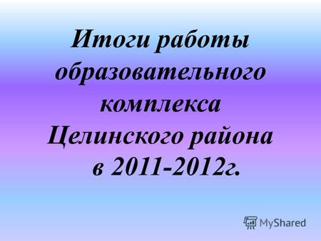 Итоги работы образовательного комплекса Целинского района в 2011-2012г.