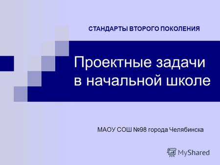 Проектные задачи в начальной школе МАОУ СОШ 98 города Челябинска СТАНДАРТЫ ВТОРОГО ПОКОЛЕНИЯ.