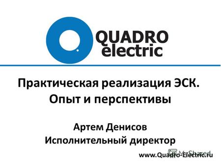 Www.Quadro-Electric.ru Практическая реализация ЭСК. Опыт и перспективы Артем Денисов Исполнительный директор.