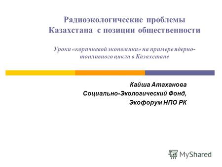 Радиоэкологические проблемы Казахстана с позиции общественности Уроки «коричневой экономики» на примере ядерно- топливного цикла в Казахстане Кайша Атаханова.