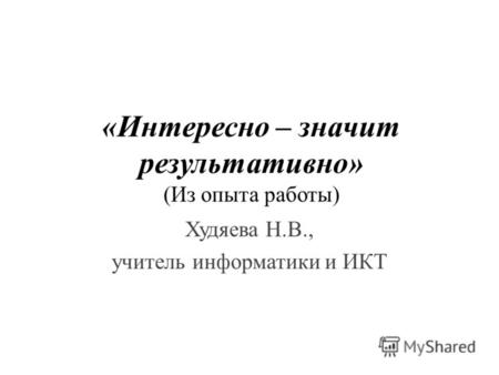«Интересно – значит результативно» (Из опыта работы) Худяева Н.В., учитель информатики и ИКТ.