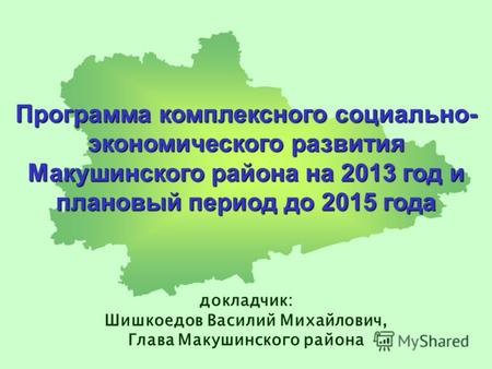 Программа комплексного социально- экономического развития Макушинского района на 2013 год и плановый период до 2015 года докладчик: Шишкоедов Василий Михайлович,