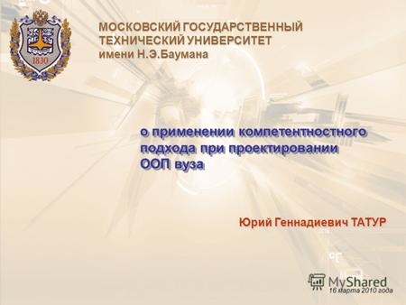 О применении компетентностного подхода при проектировании ООП вуза Юрий Геннадиевич ТАТУР 16 марта 2010 года МОСКОВСКИЙ ГОСУДАРСТВЕННЫЙ ТЕХНИЧЕСКИЙ УНИВЕРСИТЕТ.