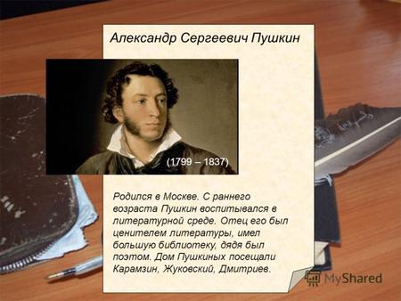 Родился в Москве. С раннего возраста Пушкин воспитывался в литературной среде. Отец его был ценителем литературы, имел большую библиотеку, дядя был поэтом.