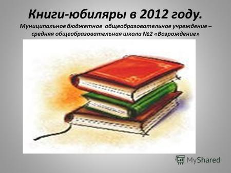 Книги-юбиляры в 2012 году. Муниципальное бюджетное общеобразовательное учреждение – средняя общеобразовательная школа 2 «Возрождение»