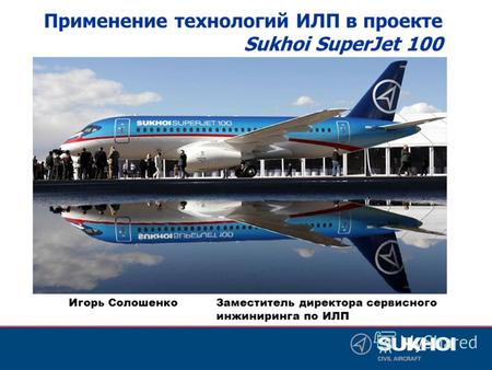 Игорь Солошенко Заместитель директора сервисного инжиниринга по ИЛП Применение технологий ИЛП в проекте Sukhoi SuperJet 100.