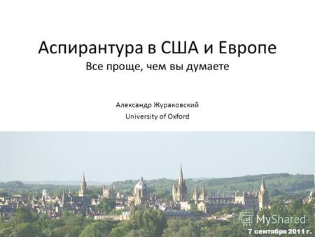 Аспирантура в США и Европе Все проще, чем вы думаете Александр Жураковский University of Oxford 7 сентября 2011 г.