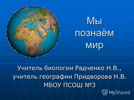 Мы познаём мир Учитель биологии Радченко Н.В., учитель географии Придворова Н.В. МБОУ ПСОШ 3.