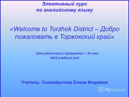 Элективный курс по английскому языку «Welcome to Torzhok District – Добро пожаловать в Торжокский край» Срок реализации программы – 34 часа 2012 учебный.