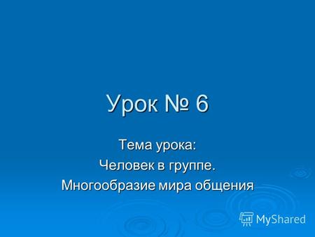 Урок 6 Тема урока: Человек в группе. Многообразие мира общения.