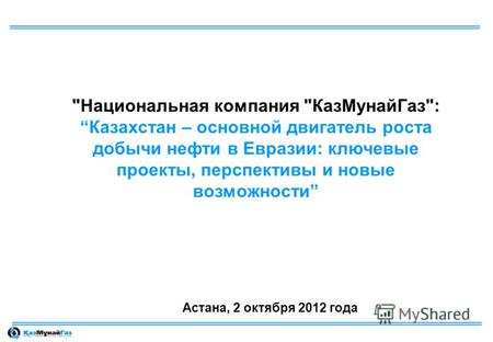 Национальная компания КазМунайГаз:Казахстан – основной двигатель роста добычи нефти в Евразии: ключевые проекты, перспективы и новые возможности Астана,