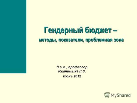 Гендерный бюджет – методы, показатели, проблемн а я зона д.э.н., профессор Ржаницына Л.С. Июнь 2012.