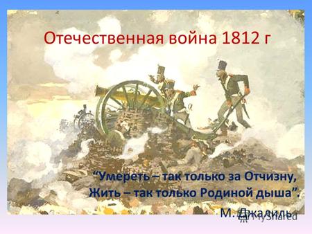Отечественная война 1812 г Умереть – так только за Отчизну, Жить – так только Родиной дыша. М. Джалиль.