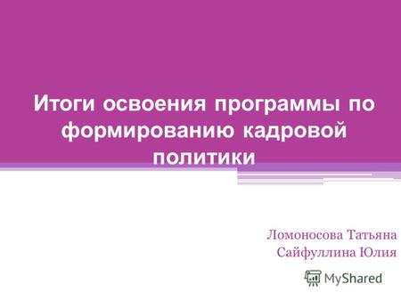 Итоги освоения программы по формированию кадровой политики Ломоносова Татьяна Сайфуллина Юлия.